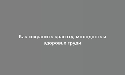 Как сохранить красоту, молодость и здоровье груди