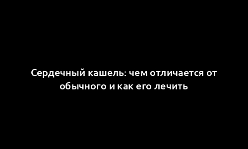 Сердечный кашель: чем отличается от обычного и как его лечить