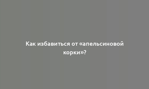 Как избавиться от «апельсиновой корки»?