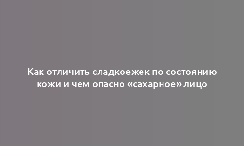 Как отличить сладкоежек по состоянию кожи и чем опасно «сахарное» лицо