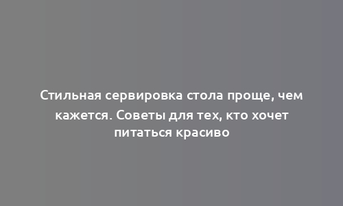 Стильная сервировка стола проще, чем кажется. Советы для тех, кто хочет питаться красиво