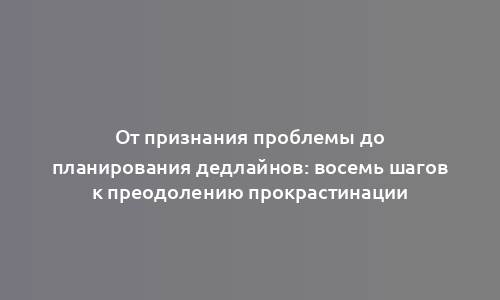 От признания проблемы до планирования дедлайнов: восемь шагов к преодолению прокрастинации