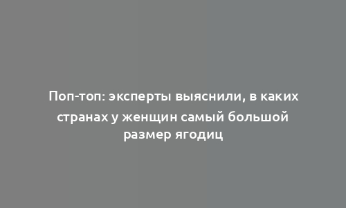 Поп-топ: эксперты выяснили, в каких странах у женщин самый большой размер ягодиц