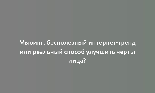 Мьюинг: бесполезный интернет-тренд или реальный способ улучшить черты лица?