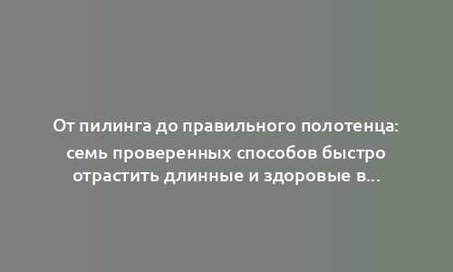 От пилинга до правильного полотенца: семь проверенных способов быстро отрастить длинные и здоровые волосы