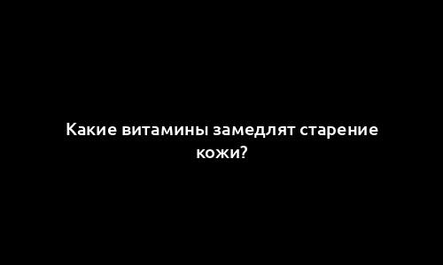 Какие витамины замедлят старение кожи?