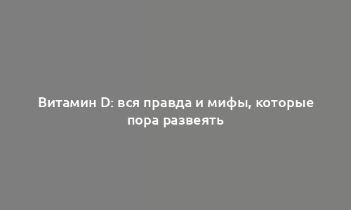 Витамин D: вся правда и мифы, которые пора развеять