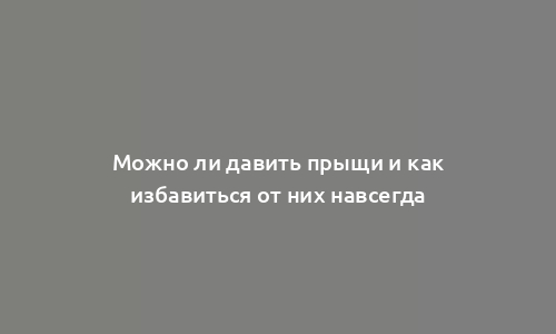 Можно ли давить прыщи и как избавиться от них навсегда