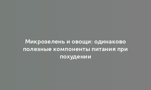 Микрозелень и овощи: одинаково полезные компоненты питания при похудении