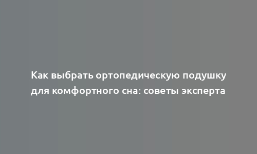 Как выбрать ортопедическую подушку для комфортного сна: советы эксперта