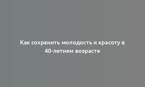 Как сохранить молодость и красоту в 40-летнем возрасте