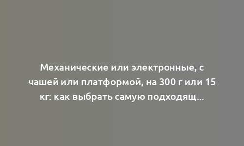 Механические или электронные, с чашей или платформой, на 300 г или 15 кг: как выбрать самую подходящую модель кухонных весов