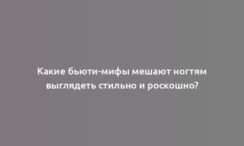 Какие бьюти-мифы мешают ногтям выглядеть стильно и роскошно?