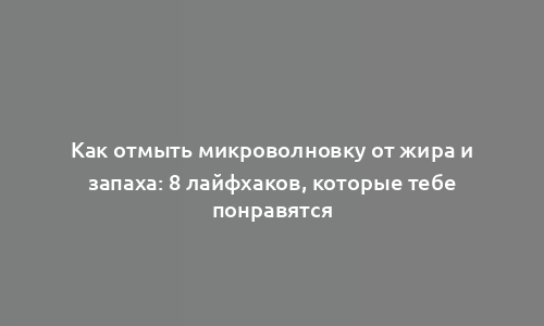 Как отмыть микроволновку от жира и запаха: 8 лайфхаков, которые тебе понравятся