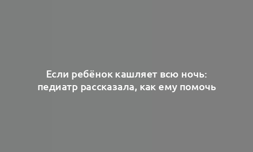 Если ребёнок кашляет всю ночь: педиатр рассказала, как ему помочь