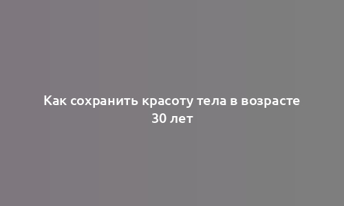 Как сохранить красоту тела в возрасте 30 лет