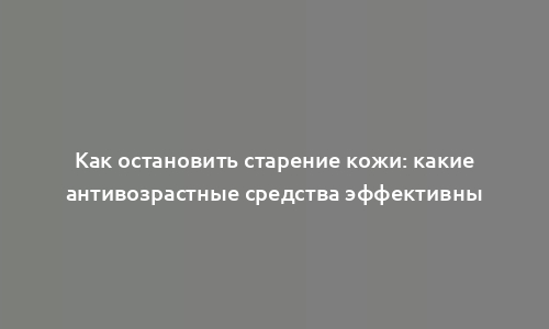 Как остановить старение кожи: какие антивозрастные средства эффективны