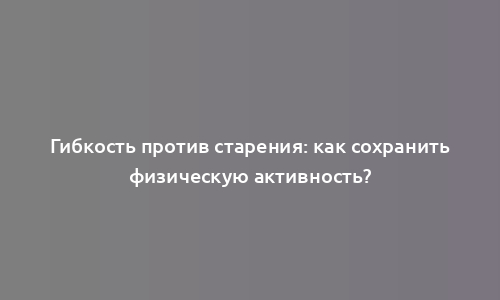 Гибкость против старения: как сохранить физическую активность?