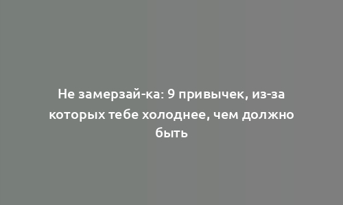 Не замерзай-ка: 9 привычек, из-за которых тебе холоднее, чем должно быть