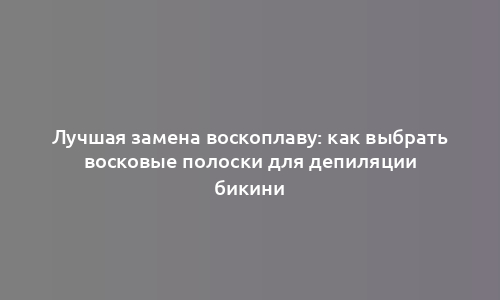 Лучшая замена воскоплаву: как выбрать восковые полоски для депиляции бикини