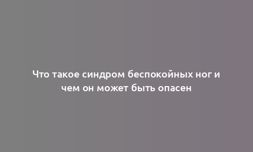 Что такое синдром беспокойных ног и чем он может быть опасен