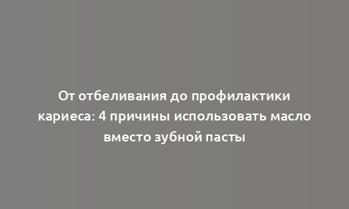 От отбеливания до профилактики кариеса: 4 причины использовать масло вместо зубной пасты