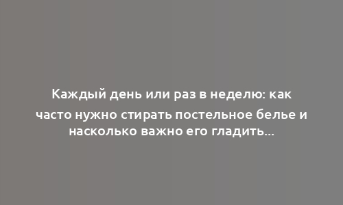 Каждый день или раз в неделю: как часто нужно стирать постельное белье и насколько важно его гладить?