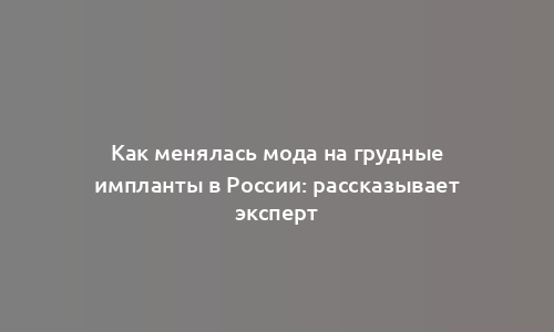 Как менялась мода на грудные импланты в России: рассказывает эксперт