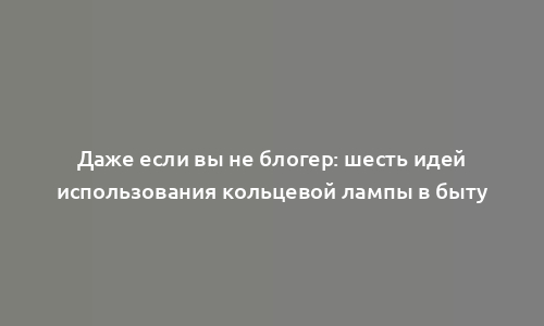 Даже если вы не блогер: шесть идей использования кольцевой лампы в быту