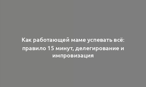 Как работающей маме успевать всё: правило 15 минут, делегирование и импровизация