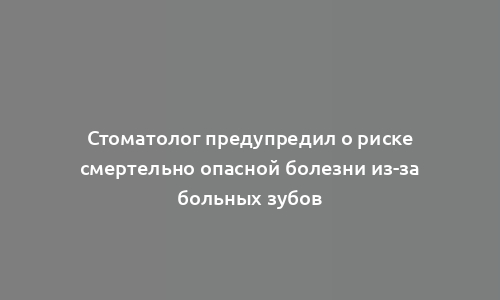 Стоматолог предупредил о риске смертельно опасной болезни из-за больных зубов