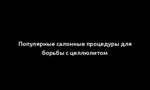 Популярные салонные процедуры для борьбы с целлюлитом