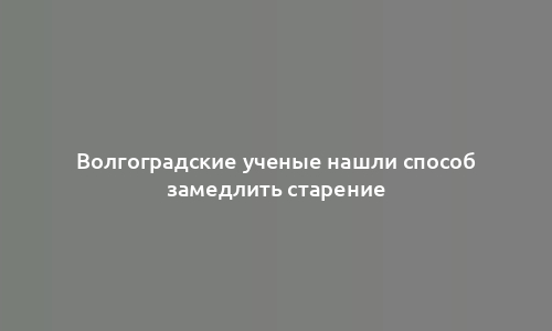 Волгоградские ученые нашли способ замедлить старение