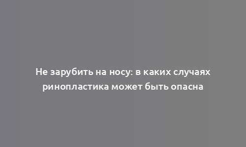 Не зарубить на носу: в каких случаях ринопластика может быть опасна