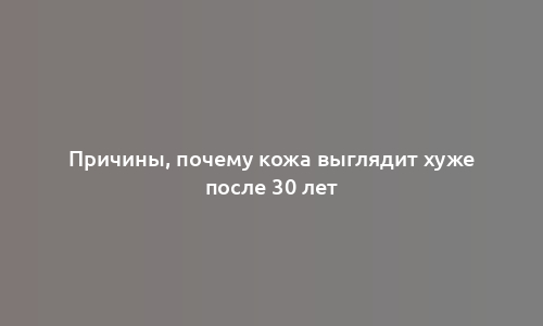 Причины, почему кожа выглядит хуже после 30 лет