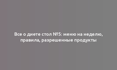 Все о диете стол №5: меню на неделю, правила, разрешенные продукты