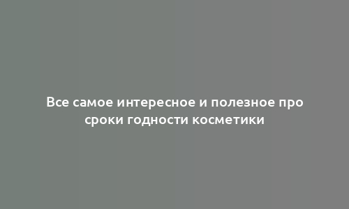Все самое интересное и полезное про сроки годности косметики