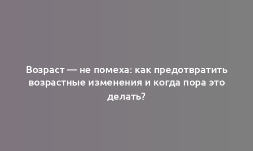 Возраст — не помеха: как предотвратить возрастные изменения и когда пора это делать?