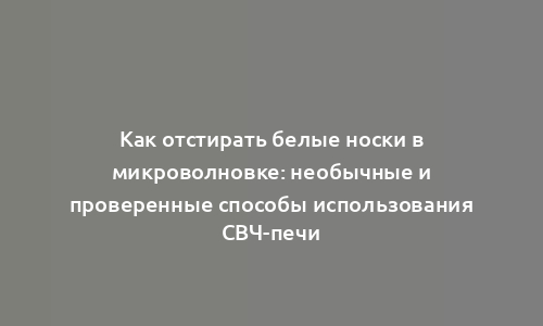 Как отстирать белые носки в микроволновке: необычные и проверенные способы использования СВЧ-печи