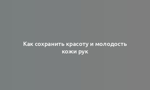 Как сохранить красоту и молодость кожи рук