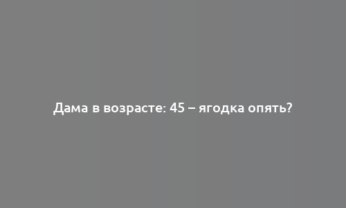 Дама в возрасте: 45 – ягодка опять?