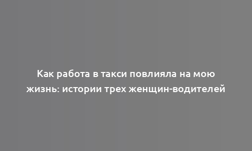 Как работа в такси повлияла на мою жизнь: истории трех женщин-водителей