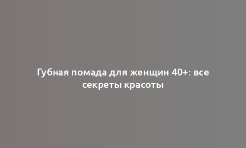 Губная помада для женщин 40+: все секреты красоты