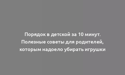 Порядок в детской за 10 минут. Полезные советы для родителей, которым надоело убирать игрушки