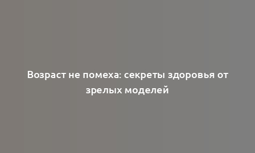 Возраст не помеха: секреты здоровья от зрелых моделей