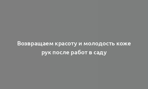 Возвращаем красоту и молодость коже рук после работ в саду