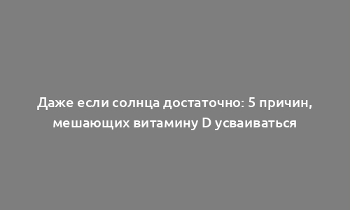 Даже если солнца достаточно: 5 причин, мешающих витамину D усваиваться
