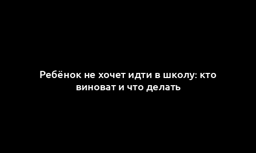 Ребёнок не хочет идти в школу: кто виноват и что делать