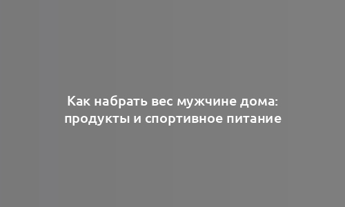 Как набрать вес мужчине дома: продукты и спортивное питание