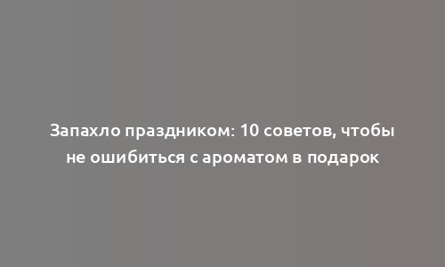 Запахло праздником: 10 советов, чтобы не ошибиться с ароматом в подарок